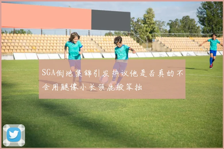 SGA倒地集锦引发热议他是否真的不会用腿像小长颈鹿般笨拙