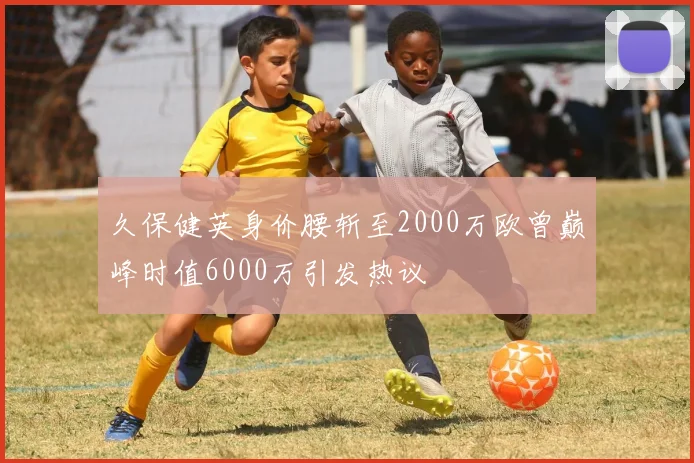 久保健英身价腰斩至2000万欧曾巅峰时值6000万引发热议
