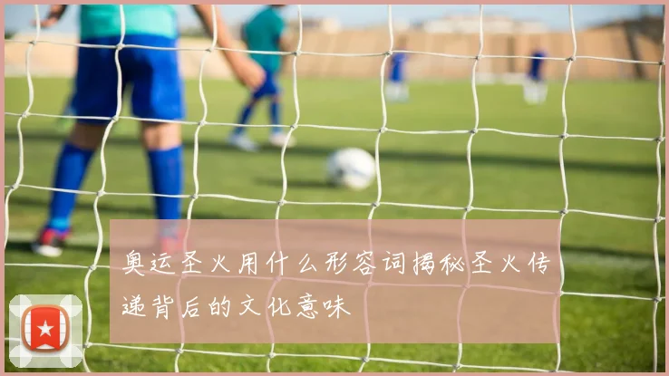 奥运圣火用什么形容词揭秘圣火传递背后的文化意味