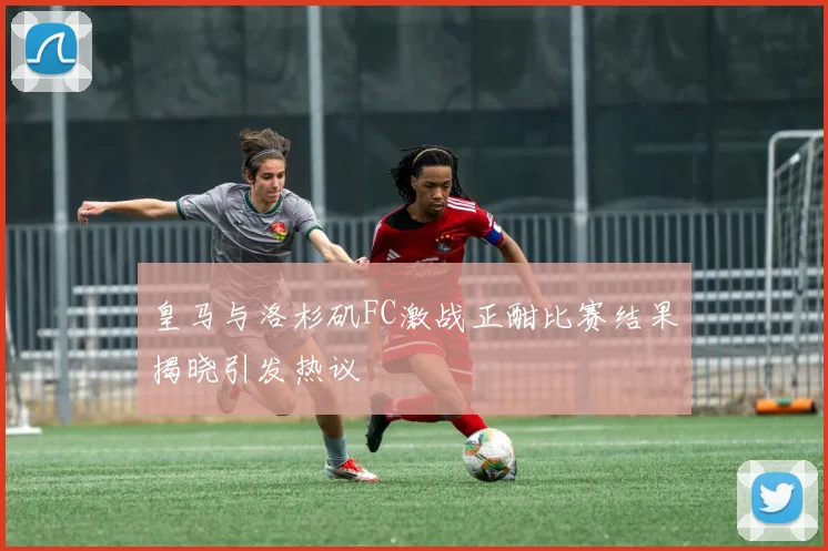 皇马与洛杉矶FC激战正酣比赛结果揭晓引发热议